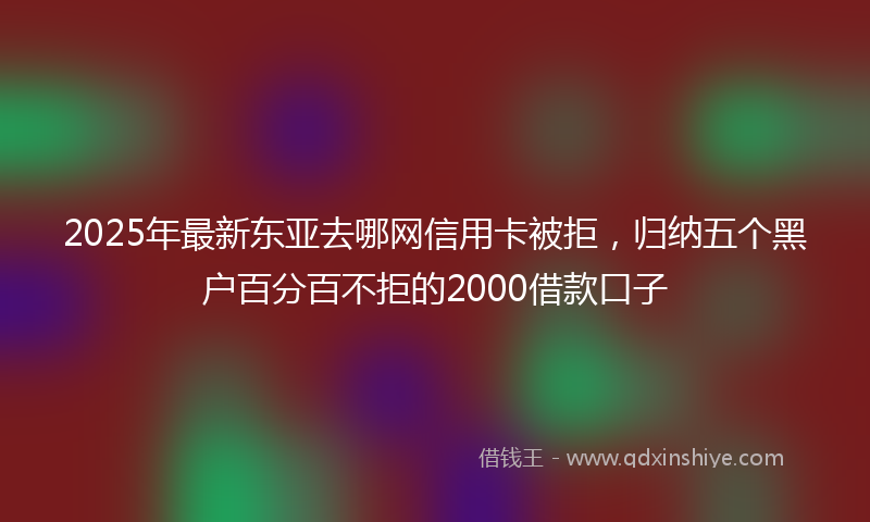 2025年最新东亚去哪网信用卡被拒，归纳五个黑户百分百不拒的2000借款口子