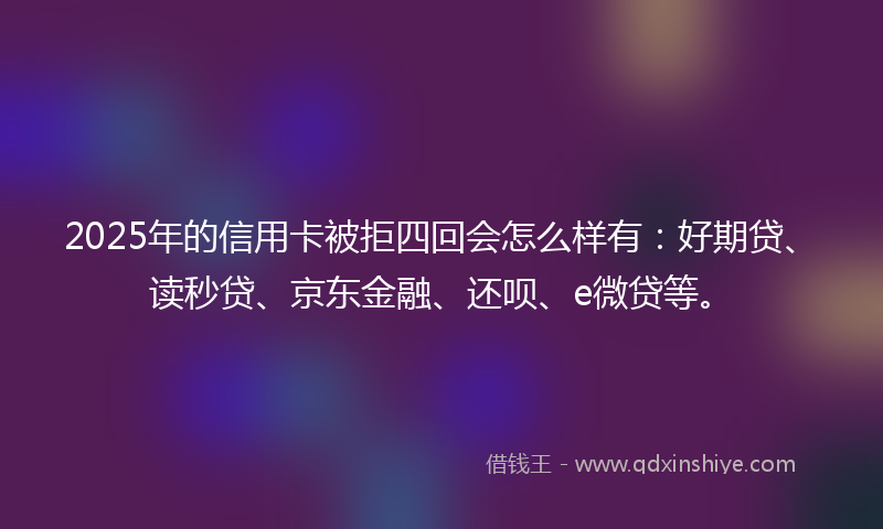 2025年的信用卡被拒四回会怎么样有：好期贷、读秒贷、京东金融、还呗、e微贷等。