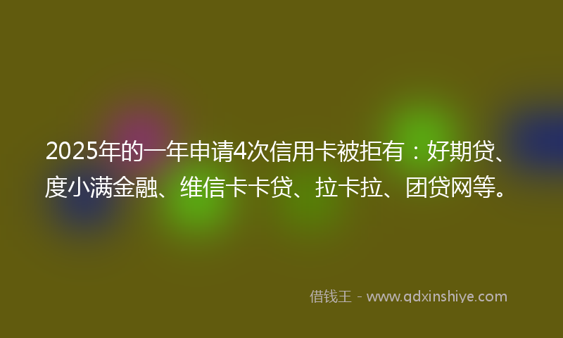 2025年的一年申请4次信用卡被拒有：好期贷、度小满金融、维信卡卡贷、拉卡拉、团贷网等。