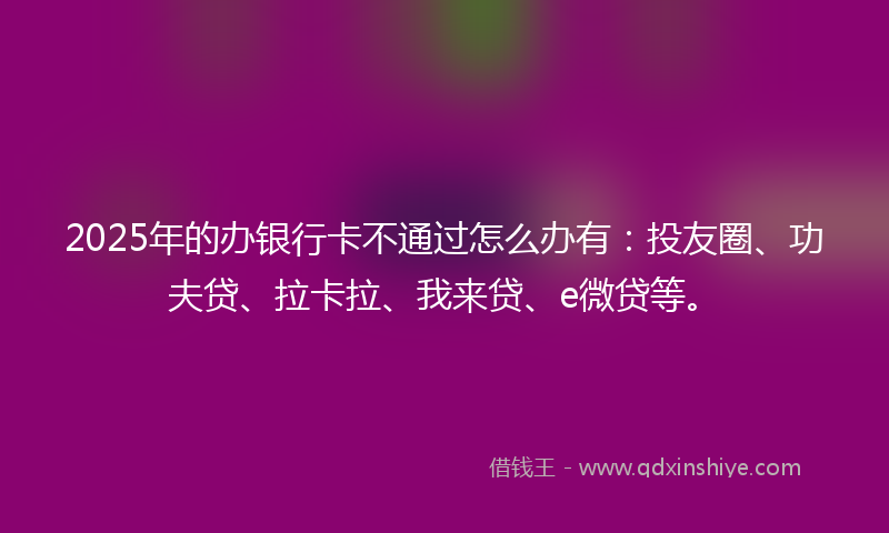2025年的办银行卡不通过怎么办有：投友圈、功夫贷、拉卡拉、我来贷、e微贷等。