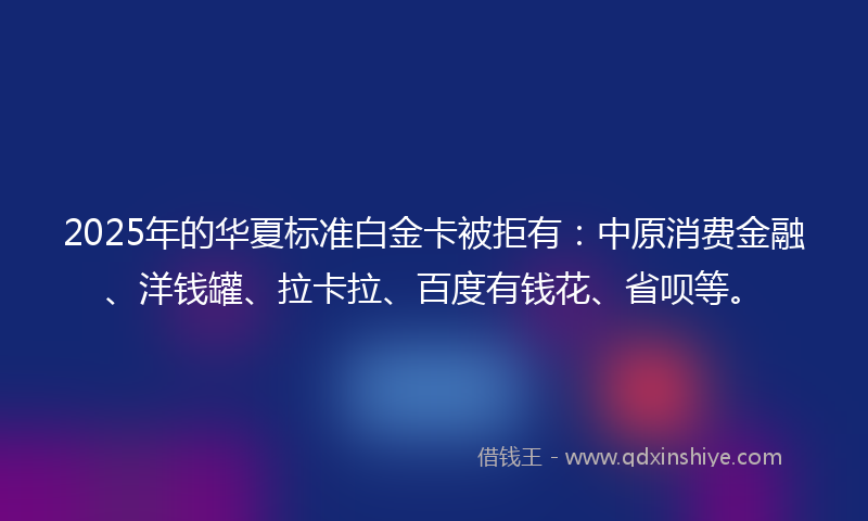 2025年的华夏标准白金卡被拒有：中原消费金融、洋钱罐、拉卡拉、百度有钱花、省呗等。