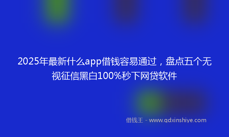 2025年最新什么app借钱容易通过，盘点五个无视征信黑白100%秒下网贷软件