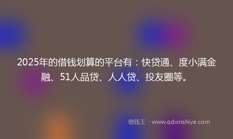 2025年的借钱划算的平台有：快贷通、度小满金融、51人品贷、人人贷、投友圈等。