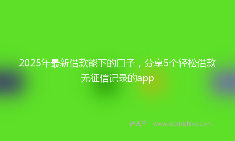 2025年最新借款能下的口子，分享5个轻松借款无征信记录的app