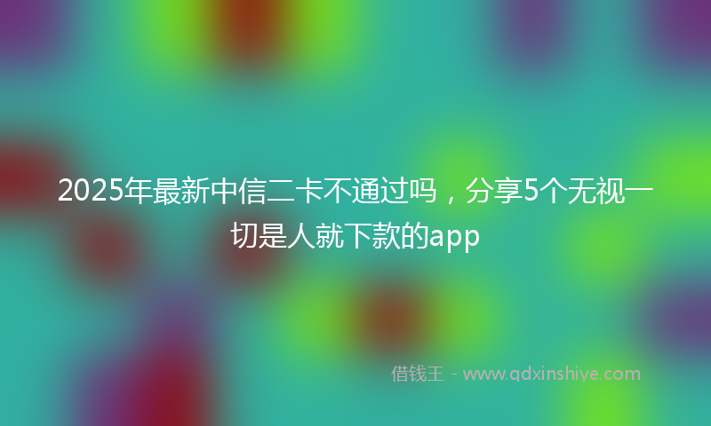 2025年最新中信二卡不通过吗，分享5个无视一切是人就下款的app