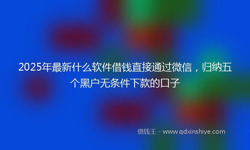 2025年最新什么软件借钱直接通过微信，归纳五个黑户无条件下款的口子