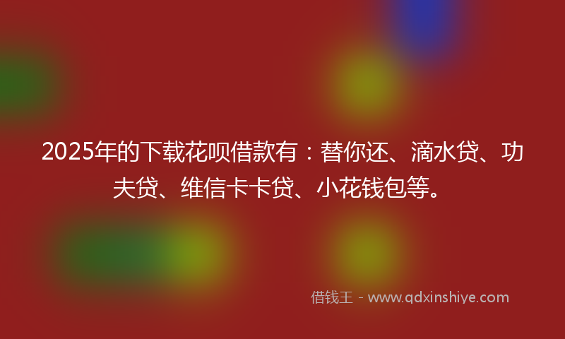 2025年的下载花呗借款有：替你还、滴水贷、功夫贷、维信卡卡贷、小花钱包等。