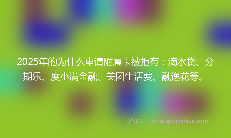 2025年的为什么申请附属卡被拒有：滴水贷、分期乐、度小满金融、美团生活费、融逸花等。
