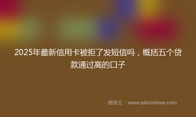 2025年最新信用卡被拒了发短信吗，概括五个贷款通过高的口子