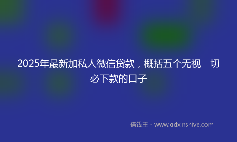 2025年最新加私人微信贷款，概括五个无视一切必下款的口子