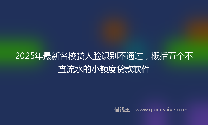 2025年最新名校贷人脸识别不通过，概括五个不查流水的小额度贷款软件