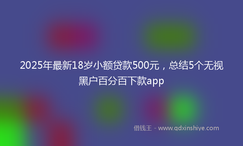 2025年最新18岁小额贷款500元，总结5个无视黑户百分百下款app