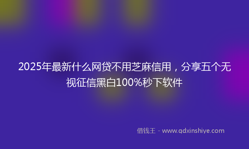 2025年最新什么网贷不用芝麻信用，分享五个无视征信黑白100%秒下软件