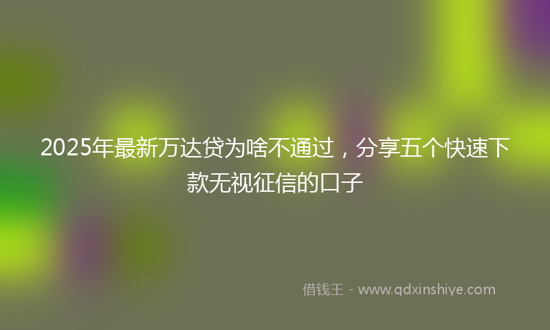 2025年最新万达贷为啥不通过，分享五个快速下款无视征信的口子