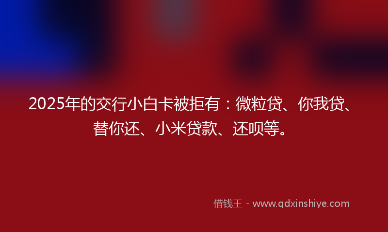 2025年的交行小白卡被拒有：微粒贷、你我贷、替你还、小米贷款、还呗等。