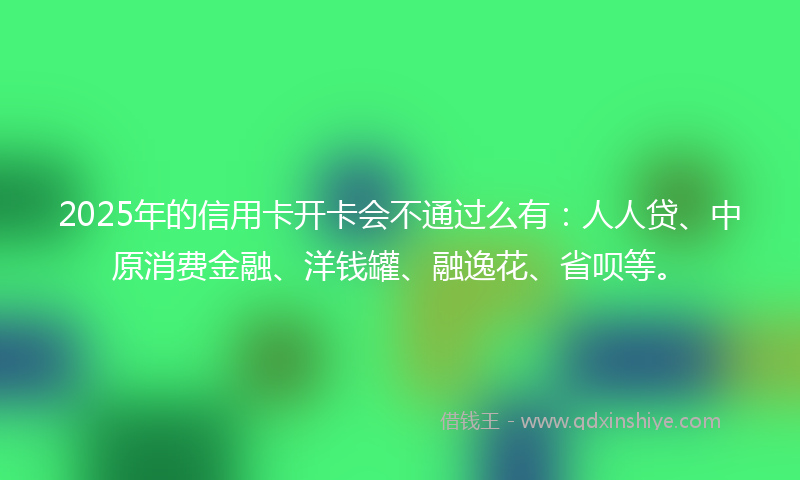 2025年的信用卡开卡会不通过么有：人人贷、中原消费金融、洋钱罐、融逸花、省呗等。
