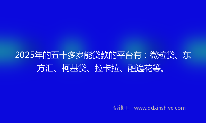 2025年的五十多岁能贷款的平台有：微粒贷、东方汇、柯基贷、拉卡拉、融逸花等。