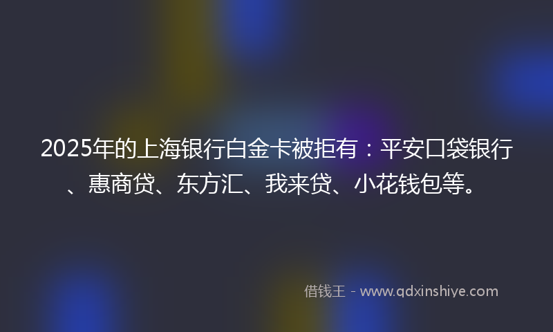 2025年的上海银行白金卡被拒有：平安口袋银行、惠商贷、东方汇、我来贷、小花钱包等。