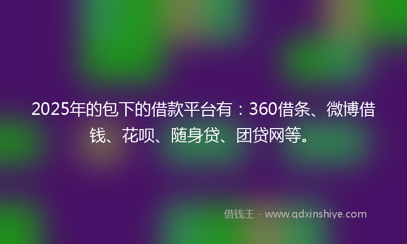 2025年的包下的借款平台有：360借条、微博借钱、花呗、随身贷、团贷网等。