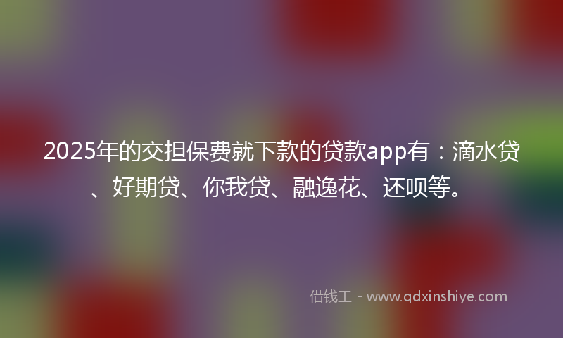 2025年的交担保费就下款的贷款app有：滴水贷、好期贷、你我贷、融逸花、还呗等。