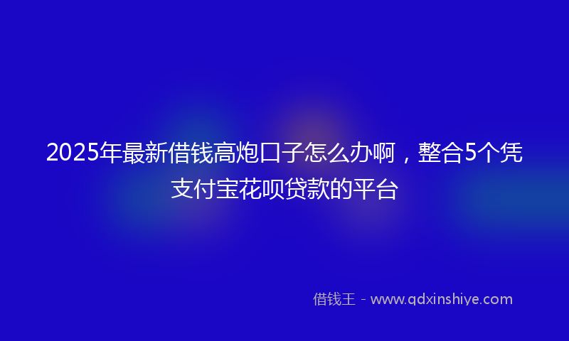 2025年最新借钱高炮口子怎么办啊，整合5个凭支付宝花呗贷款的平台