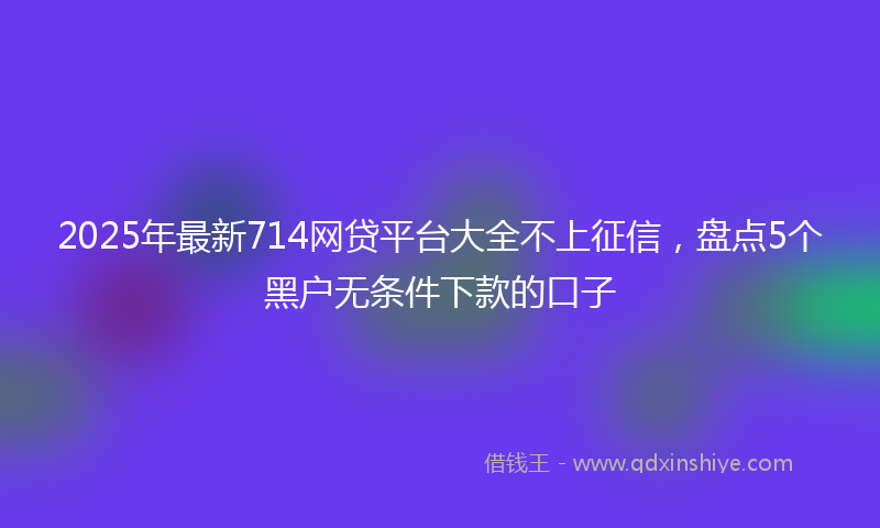 2025年最新714网贷平台大全不上征信，盘点5个黑户无条件下款的口子