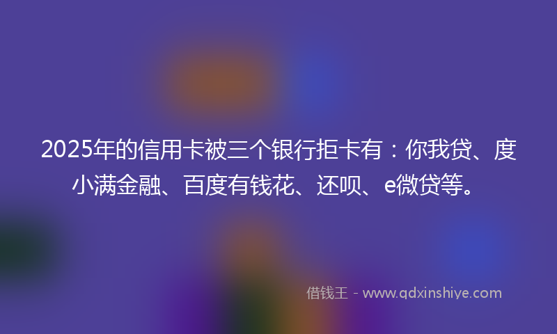 2025年的信用卡被三个银行拒卡有：你我贷、度小满金融、百度有钱花、还呗、e微贷等。