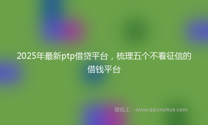 2025年最新ptp借贷平台，梳理五个不看征信的借钱平台