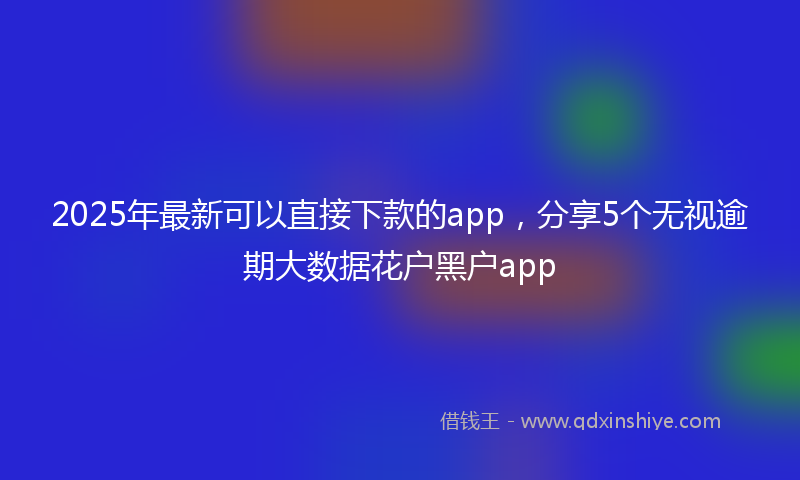 2025年最新可以直接下款的app，分享5个无视逾期大数据花户黑户app