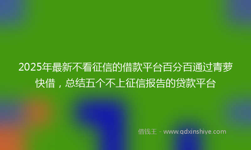 2025年最新不看征信的借款平台百分百通过青萝快借，总结五个不上征信报告的贷款平台
