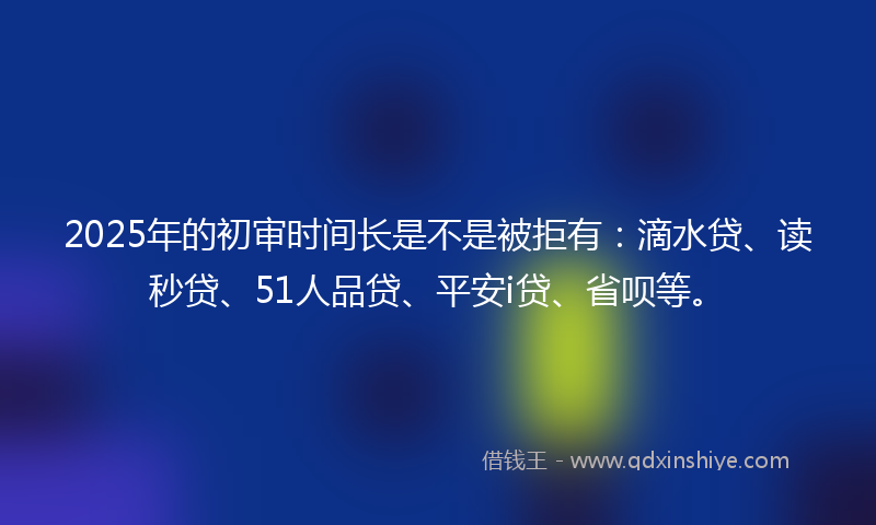2025年的初审时间长是不是被拒有：滴水贷、读秒贷、51人品贷、平安i贷、省呗等。