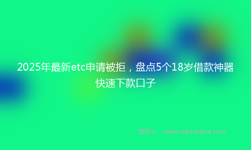 2025年最新etc申请被拒，盘点5个18岁借款神器快速下款口子