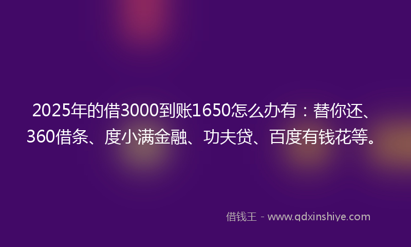 2025年的借3000到账1650怎么办有：替你还、360借条、度小满金融、功夫贷、百度有钱花等。