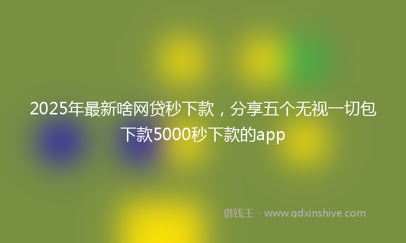 2025年最新啥网贷秒下款，分享五个无视一切包下款5000秒下款的app