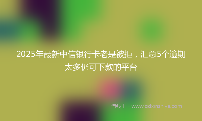 2025年最新中信银行卡老是被拒，汇总5个逾期太多仍可下款的平台