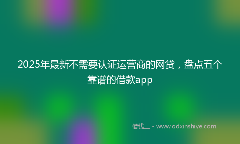 2025年最新不需要认证运营商的网贷，盘点五个靠谱的借款app