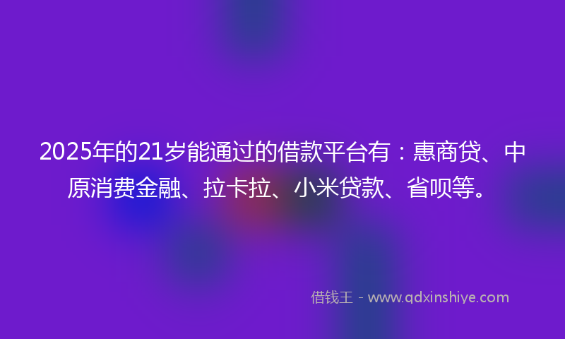2025年的21岁能通过的借款平台有：惠商贷、中原消费金融、拉卡拉、小米贷款、省呗等。