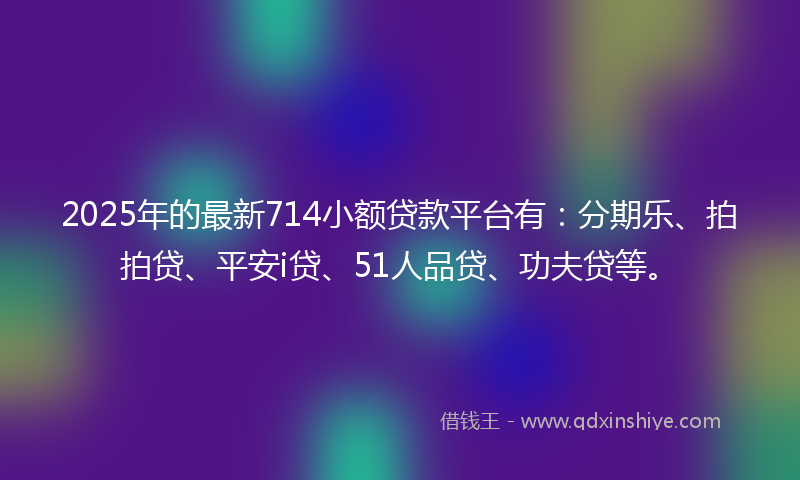 2025年的最新714小额贷款平台有：分期乐、拍拍贷、平安i贷、51人品贷、功夫贷等。