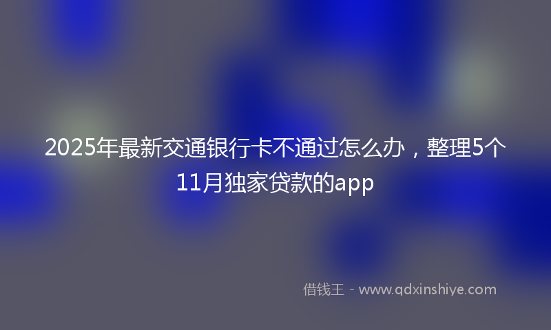 2025年最新交通银行卡不通过怎么办，整理5个11月独家贷款的app