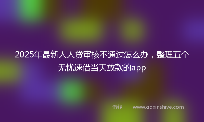 2025年最新人人贷审核不通过怎么办，整理五个无忧速借当天放款的app