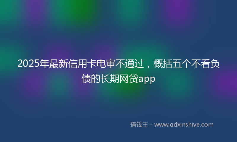 2025年最新信用卡电审不通过，概括五个不看负债的长期网贷app