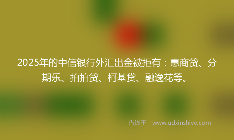 2025年的中信银行外汇出金被拒有：惠商贷、分期乐、拍拍贷、柯基贷、融逸花等。