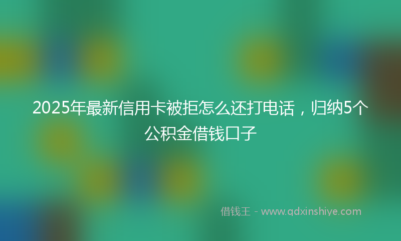 2025年最新信用卡被拒怎么还打电话，归纳5个公积金借钱口子