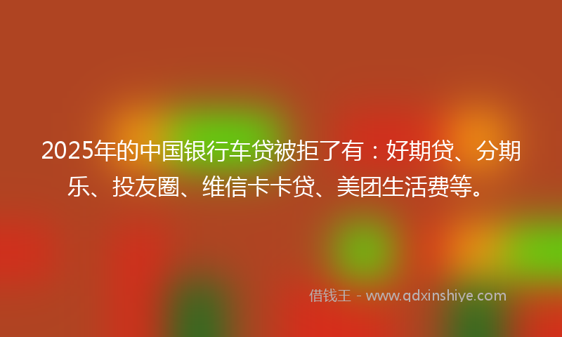 2025年的中国银行车贷被拒了有：好期贷、分期乐、投友圈、维信卡卡贷、美团生活费等。