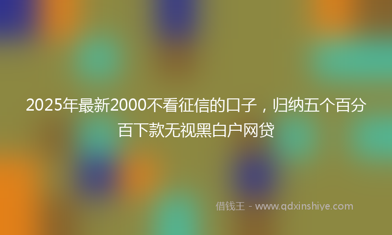 2025年最新2000不看征信的口子，归纳五个百分百下款无视黑白户网贷