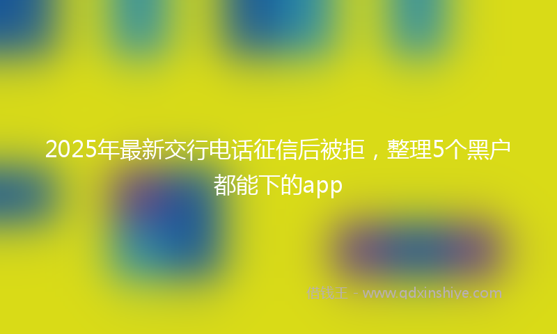 2025年最新交行电话征信后被拒，整理5个黑户都能下的app