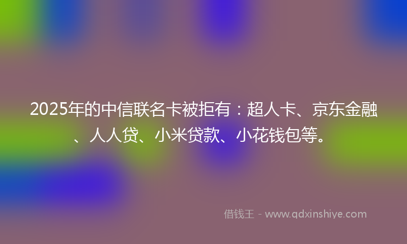2025年的中信联名卡被拒有：超人卡、京东金融、人人贷、小米贷款、小花钱包等。