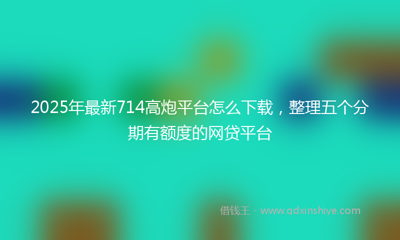 2025年最新714高炮平台怎么下载，整理五个分期有额度的网贷平台