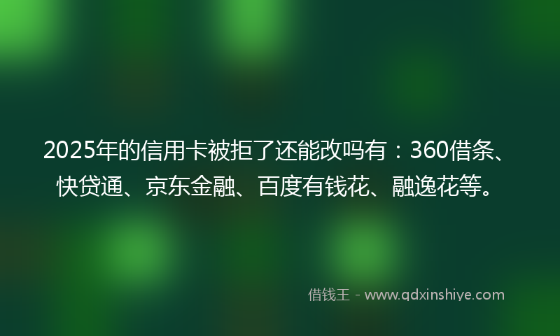 2025年的信用卡被拒了还能改吗有：360借条、快贷通、京东金融、百度有钱花、融逸花等。