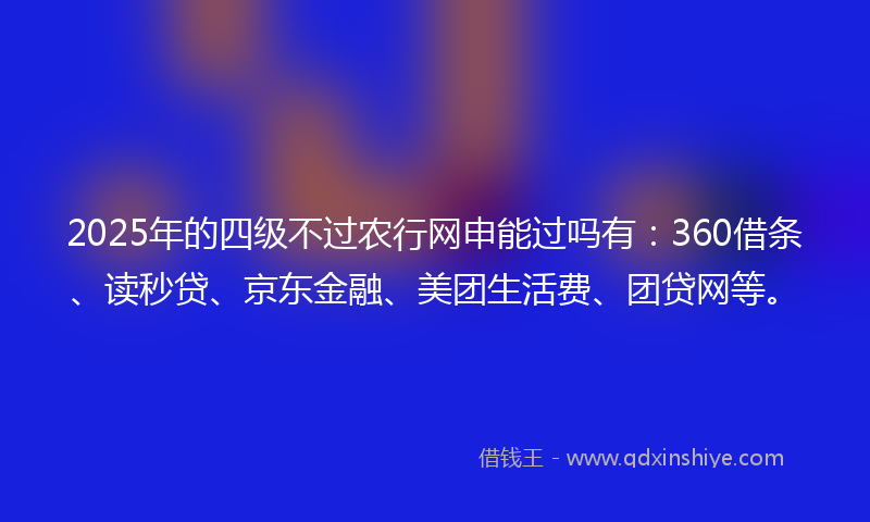 2025年的四级不过农行网申能过吗有：360借条、读秒贷、京东金融、美团生活费、团贷网等。